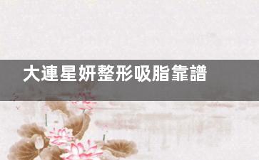 大連星妍整形吸脂靠譜嗎？從醫(yī)生審美與技術手術法來看挺靠譜