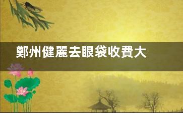 鄭州健麗去眼袋收費大公開!3000元起告別眼袋,新手必看避坑指南