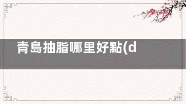 青島抽脂哪里好點(diǎn)？25年青島知顏智妍/諾德/諾美德/博士等六家醫(yī)院吸脂手術(shù)好