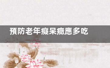 預防老年癡呆癥應多吃這十二種食物,預防老年癡呆的重要性有哪些